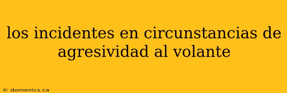 los incidentes en circunstancias de agresividad al volante