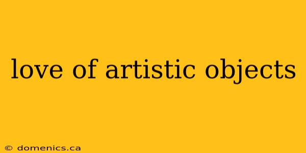 love of artistic objects