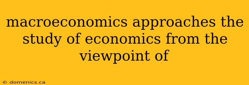 macroeconomics approaches the study of economics from the viewpoint of