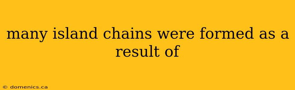 many island chains were formed as a result of