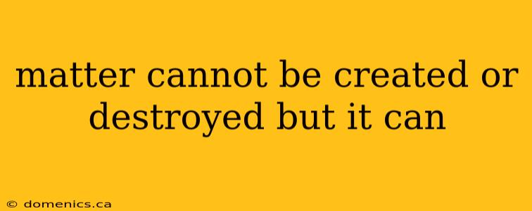 matter cannot be created or destroyed but it can