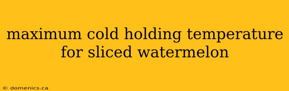 maximum cold holding temperature for sliced watermelon
