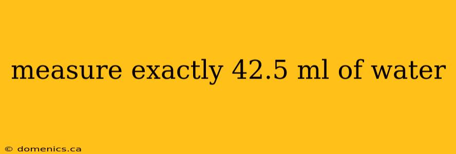 measure exactly 42.5 ml of water