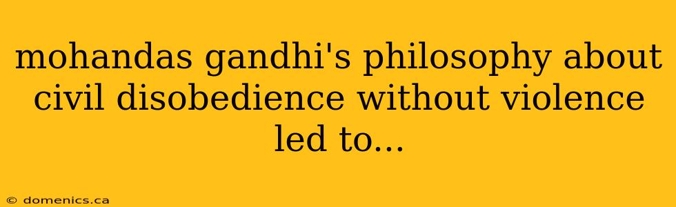 mohandas gandhi's philosophy about civil disobedience without violence led to...