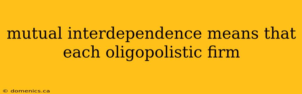 mutual interdependence means that each oligopolistic firm