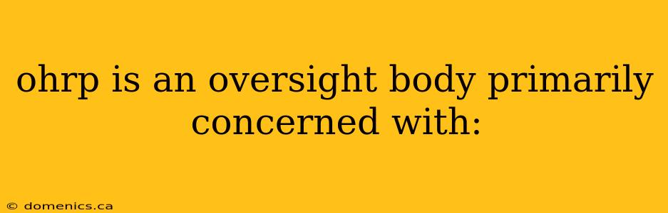 ohrp is an oversight body primarily concerned with: