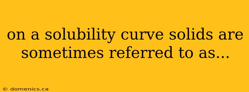 on a solubility curve solids are sometimes referred to as...