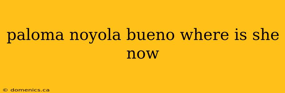 paloma noyola bueno where is she now