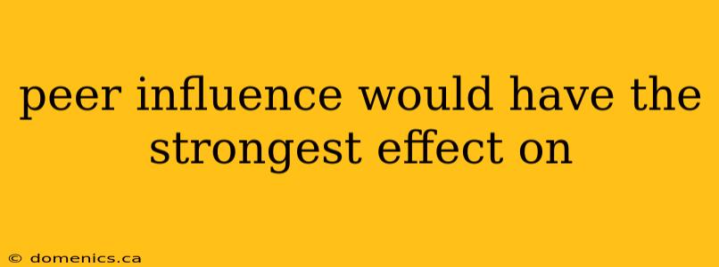 peer influence would have the strongest effect on