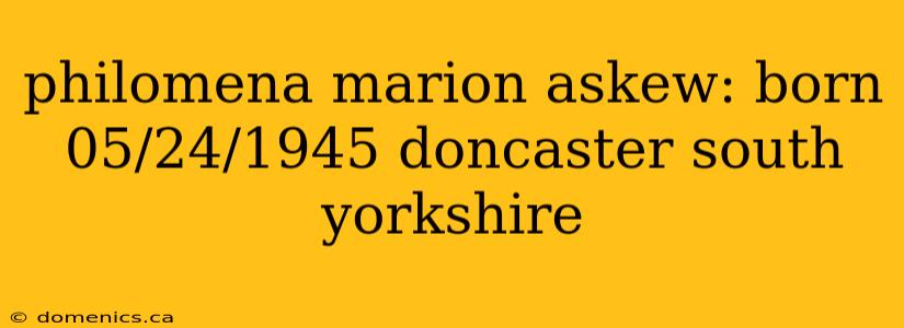 philomena marion askew: born 05/24/1945 doncaster south yorkshire