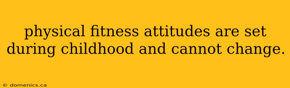 physical fitness attitudes are set during childhood and cannot change.