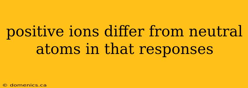 positive ions differ from neutral atoms in that responses