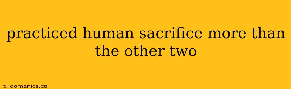 practiced human sacrifice more than the other two