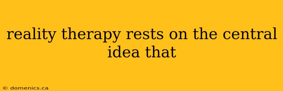 reality therapy rests on the central idea that