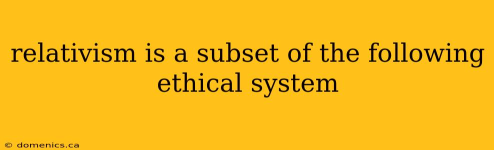 relativism is a subset of the following ethical system