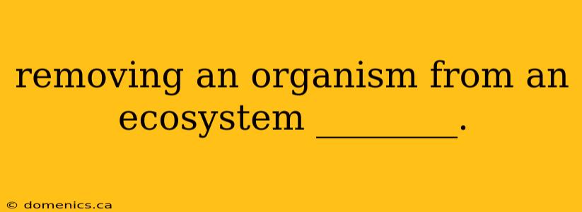 removing an organism from an ecosystem ________.