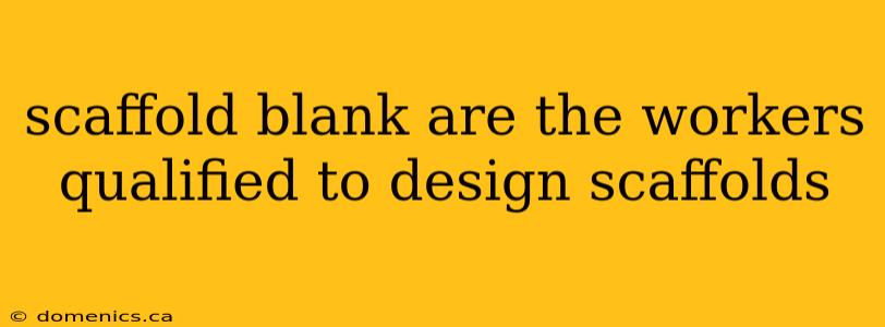 scaffold blank are the workers qualified to design scaffolds