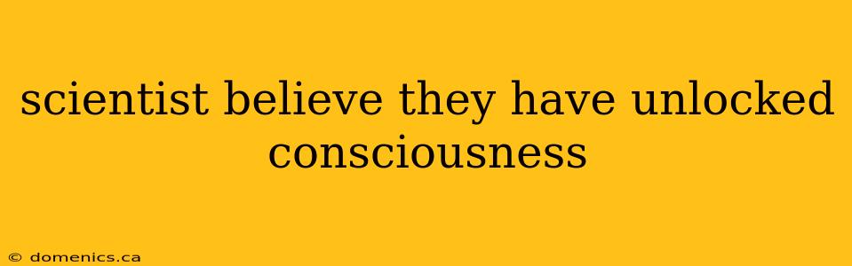 scientist believe they have unlocked consciousness