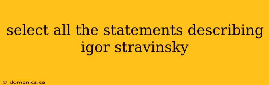 select all the statements describing igor stravinsky