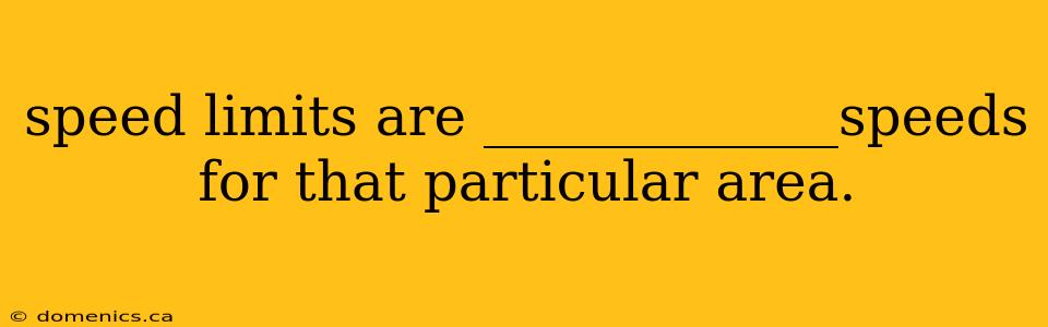 speed limits are _____________speeds for that particular area.