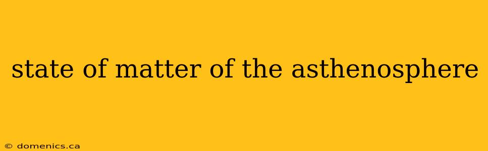 state of matter of the asthenosphere