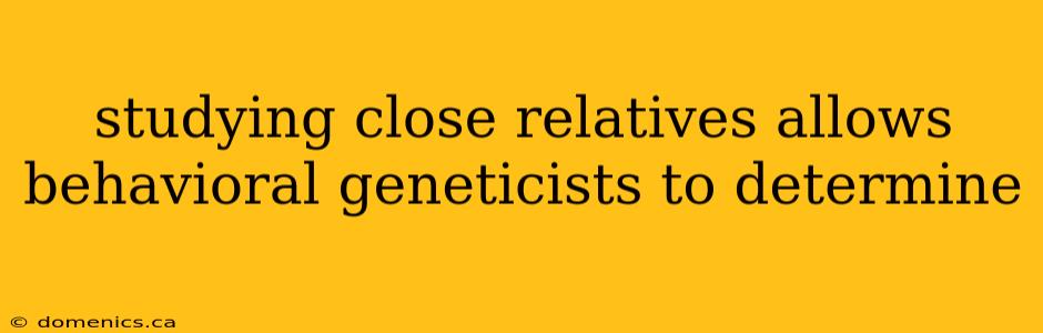 studying close relatives allows behavioral geneticists to determine