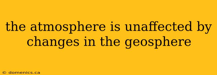 the atmosphere is unaffected by changes in the geosphere