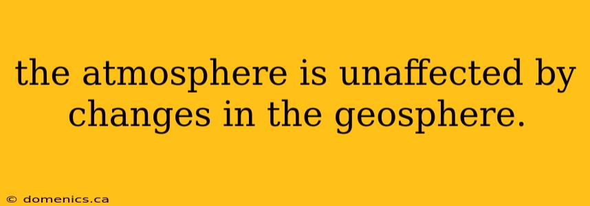 the atmosphere is unaffected by changes in the geosphere.