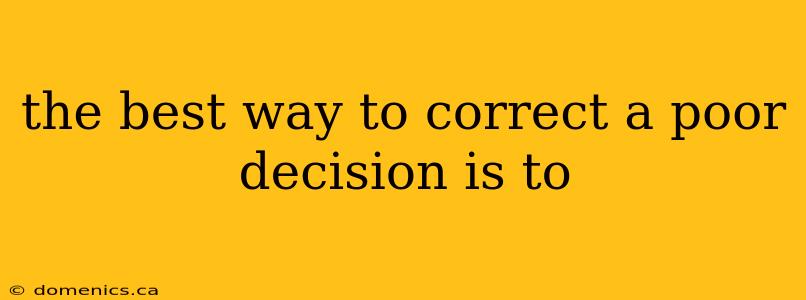 the best way to correct a poor decision is to