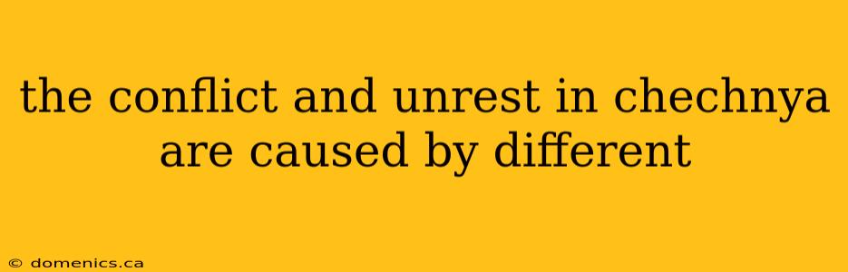 the conflict and unrest in chechnya are caused by different