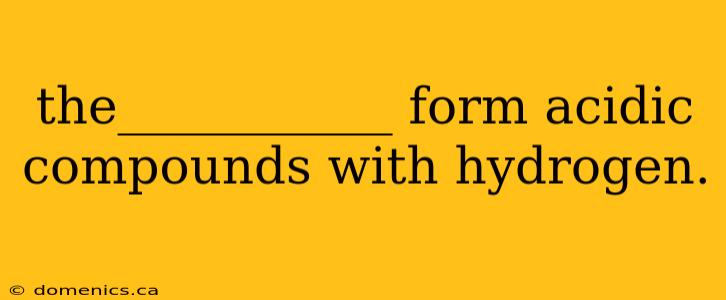 the___________ form acidic compounds with hydrogen.