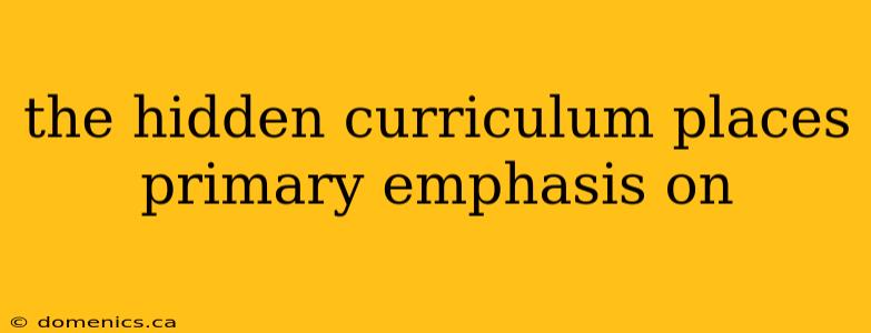 the hidden curriculum places primary emphasis on