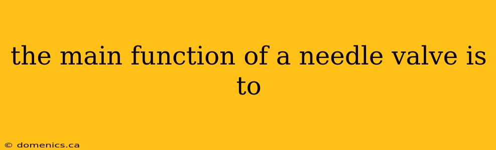 the main function of a needle valve is to