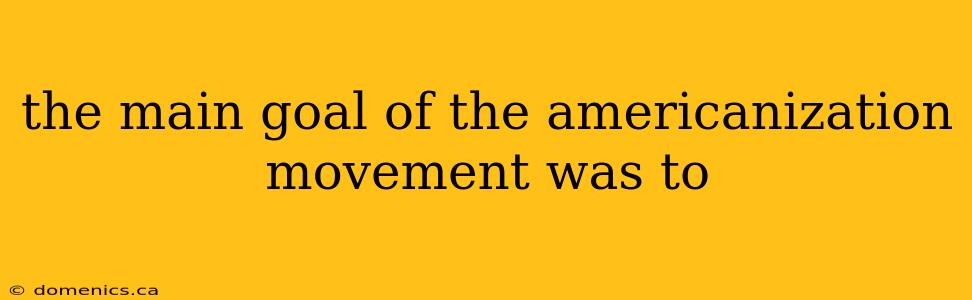 the main goal of the americanization movement was to