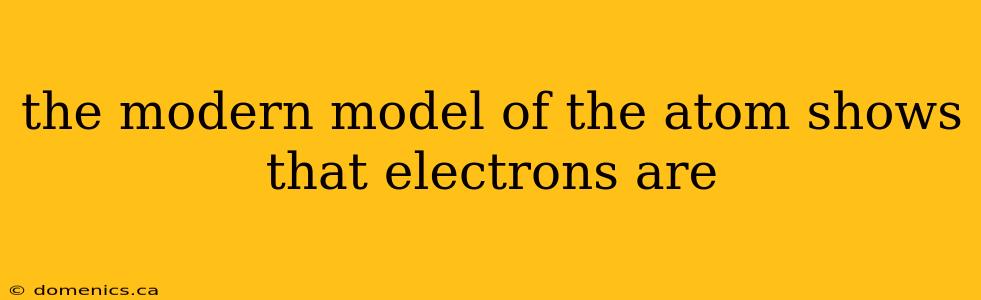 the modern model of the atom shows that electrons are