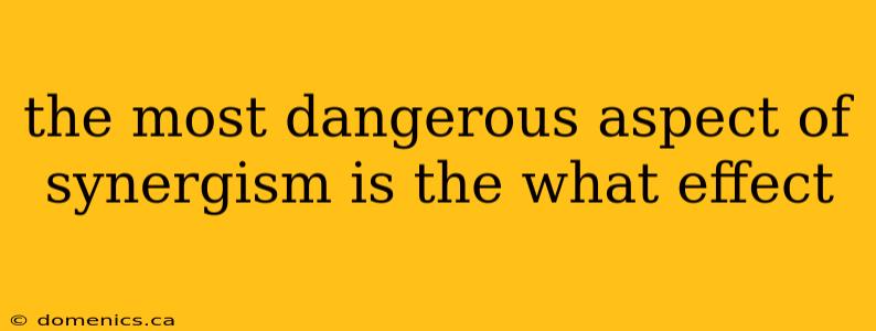 the most dangerous aspect of synergism is the what effect