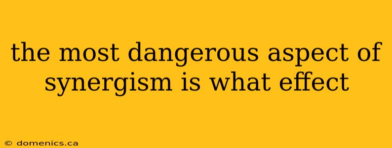 the most dangerous aspect of synergism is what effect
