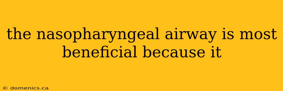 the nasopharyngeal airway is most beneficial because it