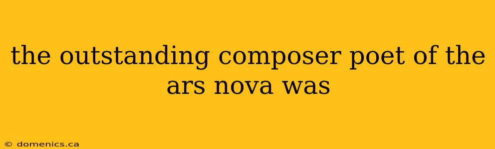 the outstanding composer poet of the ars nova was