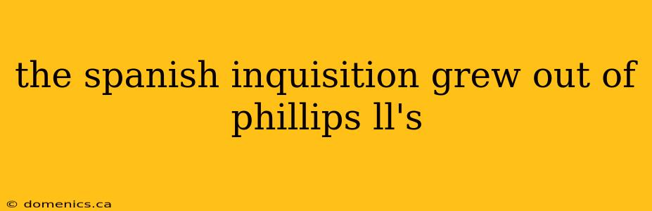 the spanish inquisition grew out of phillips ll's