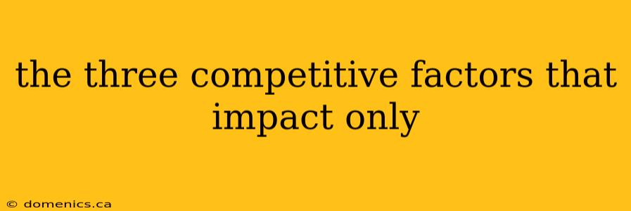 the three competitive factors that impact only