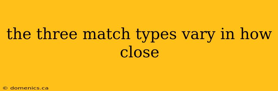 the three match types vary in how close