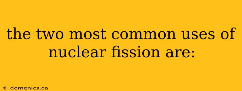 the two most common uses of nuclear fission are: