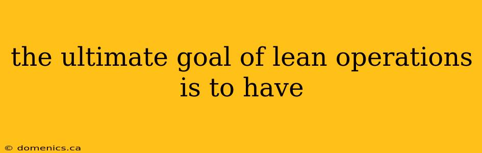 the ultimate goal of lean operations is to have