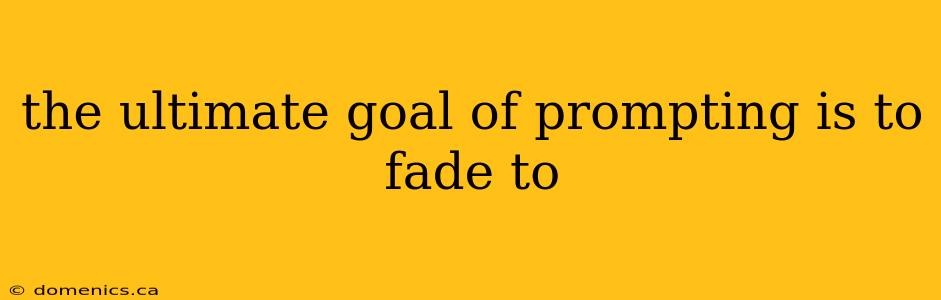 the ultimate goal of prompting is to fade to