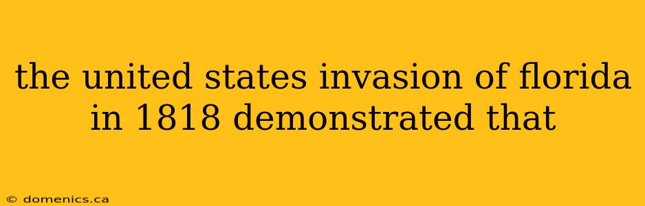 the united states invasion of florida in 1818 demonstrated that
