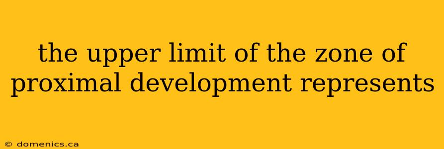 the upper limit of the zone of proximal development represents