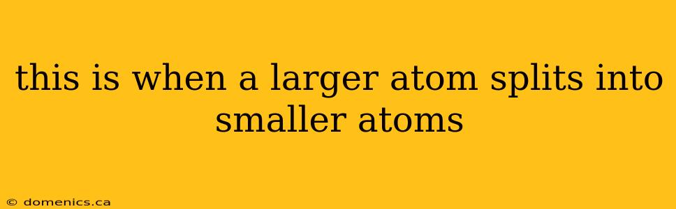 this is when a larger atom splits into smaller atoms