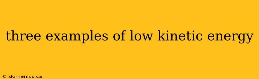 three examples of low kinetic energy