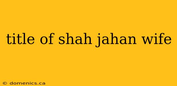 title of shah jahan wife